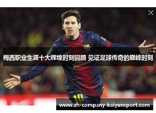 梅西职业生涯十大辉煌时刻回顾 见证足球传奇的巅峰时刻 梅西职业生涯十大辉煌时刻回顾 见证足球传奇的巅峰时刻