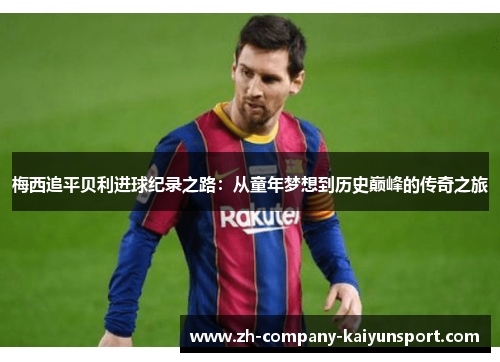 梅西追平贝利进球纪录之路:从童年梦想到历史巅峰的传奇之旅 梅西追平贝利进球纪录之路:从童年梦想到历史巅峰的传奇之旅