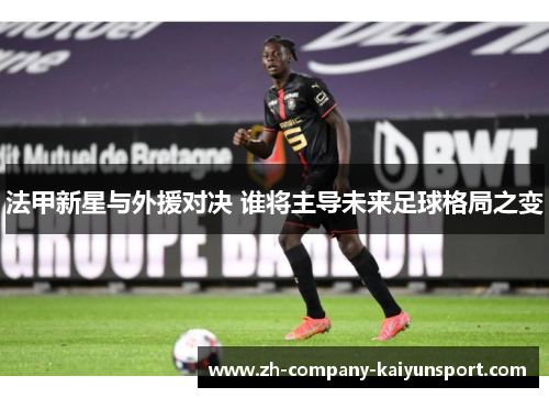 法甲新星与外援对决 谁将主导未来足球格局之变 法甲新星与外援对决 谁将主导未来足球格局之变