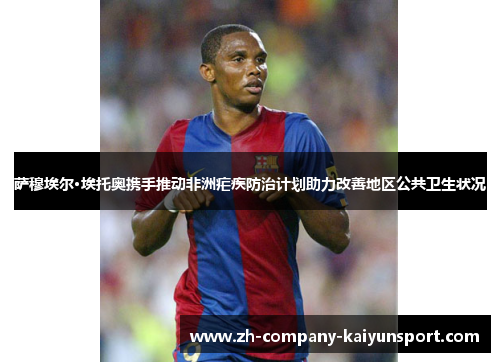 萨穆埃尔·埃托奥携手推动非洲疟疾防治计划助力改善地区公共卫生状况