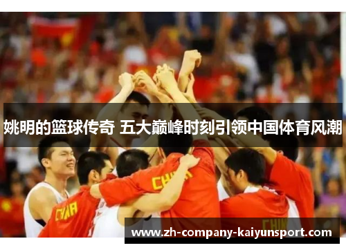 姚明的篮球传奇 五大巅峰时刻引领中国体育风潮