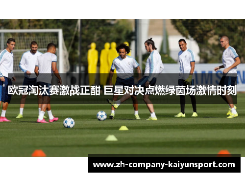 欧冠淘汰赛激战正酣 巨星对决点燃绿茵场激情时刻