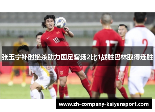 张玉宁补时绝杀助力国足客场2比1战胜巴林取得连胜
