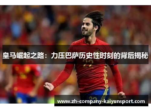 皇马崛起之路：力压巴萨历史性时刻的背后揭秘