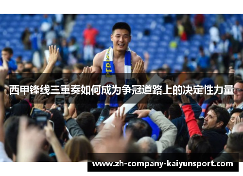 西甲锋线三重奏如何成为争冠道路上的决定性力量