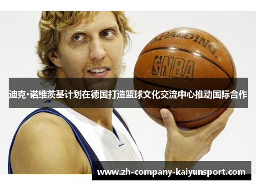 迪克·诺维茨基计划在德国打造篮球文化交流中心推动国际合作 迪克·诺维茨基计划在德国打造篮球文化交流中心推动国际合作