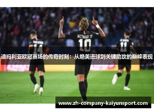 迪玛利亚欧冠赛场的传奇时刻：从绝美进球到关键助攻的巅峰表现