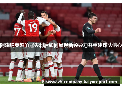 阿森纳英超争冠失利后如何展现新领导力并重建球队信心